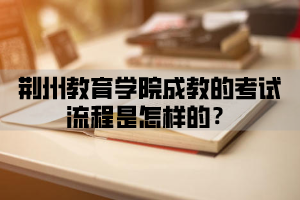 荆楚理工学院成教的考试流程是怎样的？