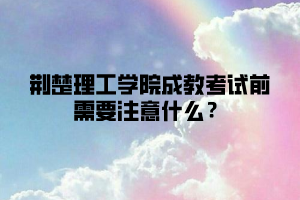 荆楚理工学院成教考试前需要注意什么？