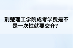 荆楚理工学院成考学费是不是一次性就要交齐？