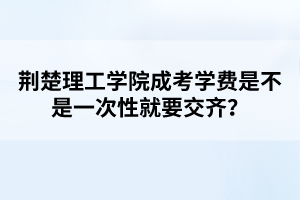 荆楚理工学院成考学费是不是一次性就要交齐？