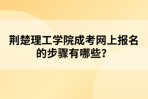 荆楚理工学院成考网上报名的步骤有哪些？